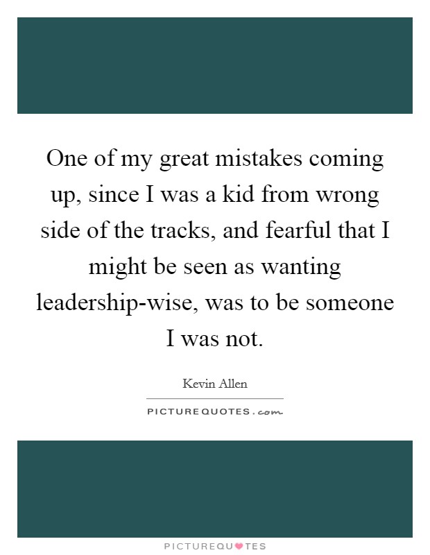 One of my great mistakes coming up, since I was a kid from wrong side of the tracks, and fearful that I might be seen as wanting leadership-wise, was to be someone I was not. Picture Quote #1