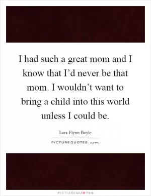I had such a great mom and I know that I’d never be that mom. I wouldn’t want to bring a child into this world unless I could be Picture Quote #1