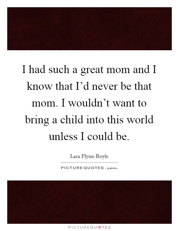 I had such a great mom and I know that I'd never be that mom. I wouldn't want to bring a child into this world unless I could be. Picture Quote #1