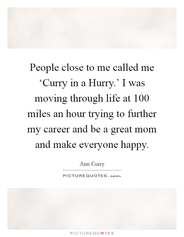 People close to me called me ‘Curry in a Hurry.' I was moving through life at 100 miles an hour trying to further my career and be a great mom and make everyone happy. Picture Quote #1