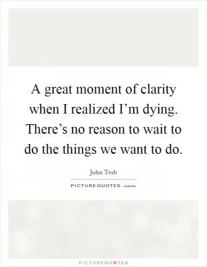 A great moment of clarity when I realized I’m dying. There’s no reason to wait to do the things we want to do Picture Quote #1