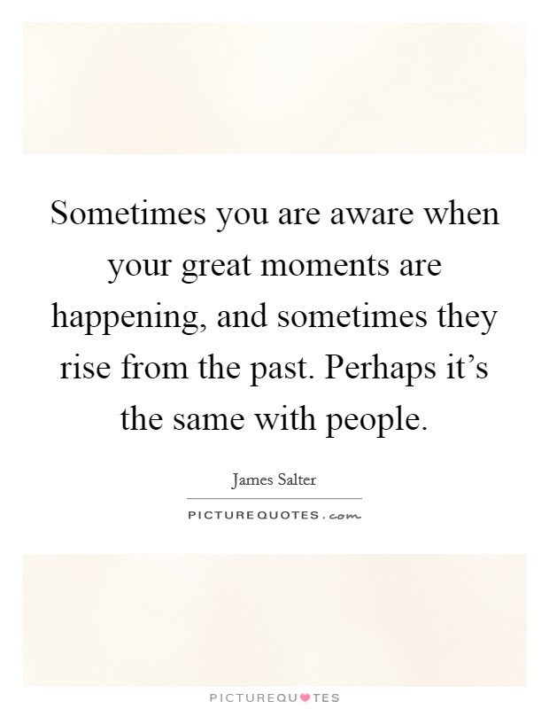 Sometimes you are aware when your great moments are happening, and sometimes they rise from the past. Perhaps it's the same with people. Picture Quote #1