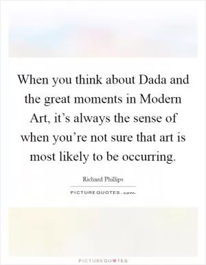 When you think about Dada and the great moments in Modern Art, it’s always the sense of when you’re not sure that art is most likely to be occurring Picture Quote #1