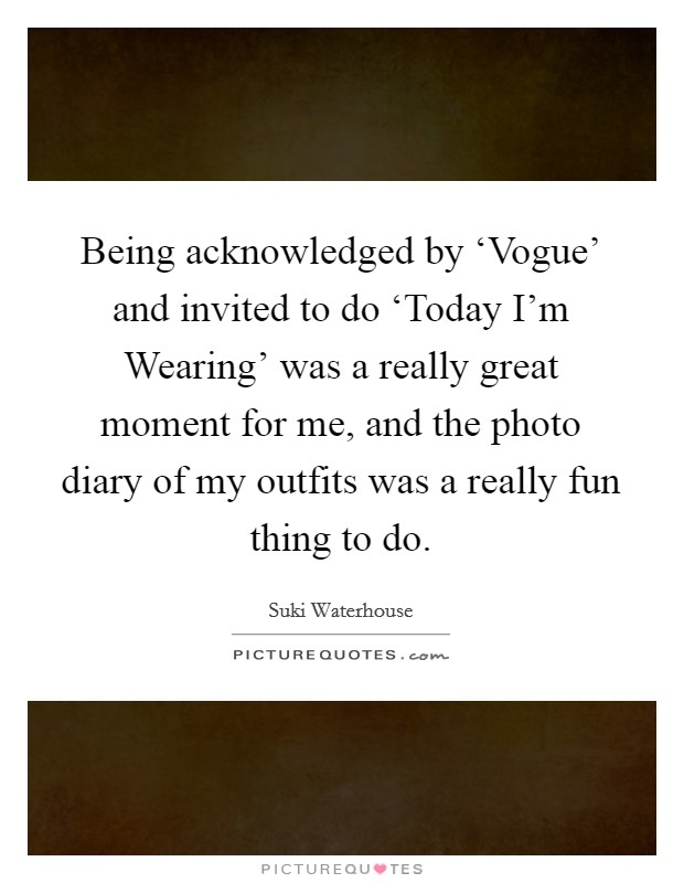 Being acknowledged by ‘Vogue' and invited to do ‘Today I'm Wearing' was a really great moment for me, and the photo diary of my outfits was a really fun thing to do. Picture Quote #1