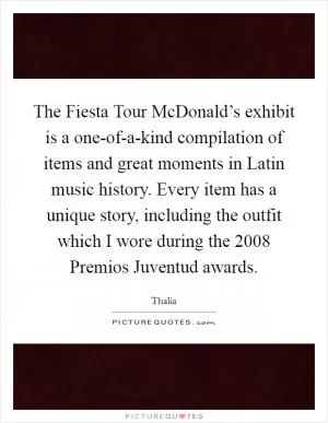 The Fiesta Tour McDonald’s exhibit is a one-of-a-kind compilation of items and great moments in Latin music history. Every item has a unique story, including the outfit which I wore during the 2008 Premios Juventud awards Picture Quote #1