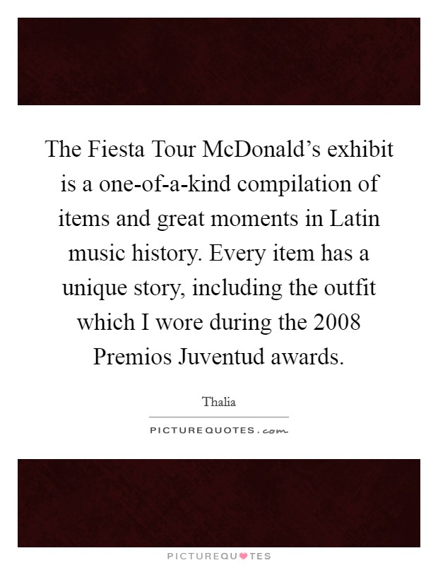 The Fiesta Tour McDonald's exhibit is a one-of-a-kind compilation of items and great moments in Latin music history. Every item has a unique story, including the outfit which I wore during the 2008 Premios Juventud awards. Picture Quote #1