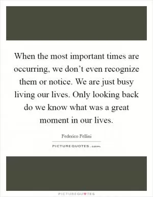 When the most important times are occurring, we don’t even recognize them or notice. We are just busy living our lives. Only looking back do we know what was a great moment in our lives Picture Quote #1