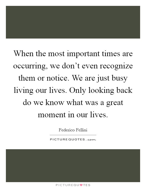 When the most important times are occurring, we don't even recognize them or notice. We are just busy living our lives. Only looking back do we know what was a great moment in our lives. Picture Quote #1