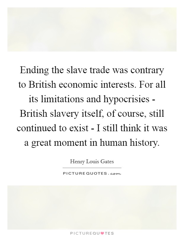 Ending the slave trade was contrary to British economic interests. For all its limitations and hypocrisies - British slavery itself, of course, still continued to exist - I still think it was a great moment in human history. Picture Quote #1