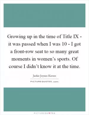 Growing up in the time of Title IX - it was passed when I was 10 - I got a front-row seat to so many great moments in women’s sports. Of course I didn’t know it at the time Picture Quote #1