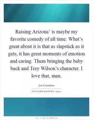 Raising Arizona’ is maybe my favorite comedy of all time. What’s great about it is that as slapstick as it gets, it has great moments of emotion and caring. Them bringing the baby back and Trey Wilson’s character. I love that, man Picture Quote #1