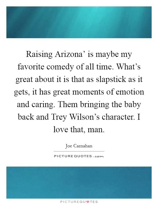 Raising Arizona' is maybe my favorite comedy of all time. What's great about it is that as slapstick as it gets, it has great moments of emotion and caring. Them bringing the baby back and Trey Wilson's character. I love that, man. Picture Quote #1