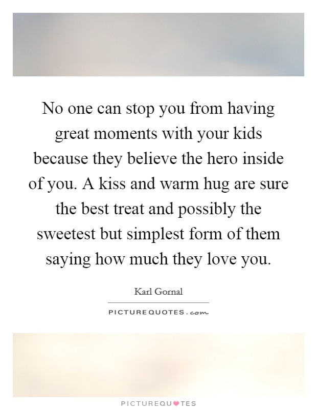 No one can stop you from having great moments with your kids because they believe the hero inside of you. A kiss and warm hug are sure the best treat and possibly the sweetest but simplest form of them saying how much they love you. Picture Quote #1