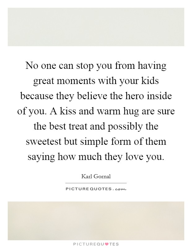 No one can stop you from having great moments with your kids because they believe the hero inside of you. A kiss and warm hug are sure the best treat and possibly the sweetest but simple form of them saying how much they love you. Picture Quote #1