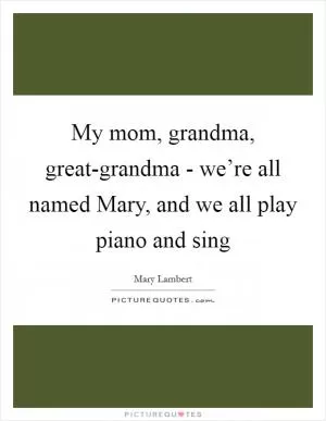 My mom, grandma, great-grandma - we’re all named Mary, and we all play piano and sing Picture Quote #1