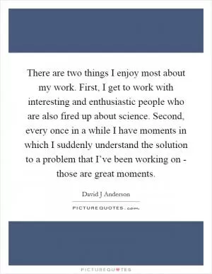 There are two things I enjoy most about my work. First, I get to work with interesting and enthusiastic people who are also fired up about science. Second, every once in a while I have moments in which I suddenly understand the solution to a problem that I’ve been working on - those are great moments Picture Quote #1