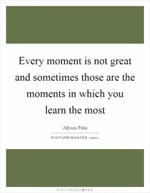 Every moment is not great and sometimes those are the moments in which you learn the most Picture Quote #1