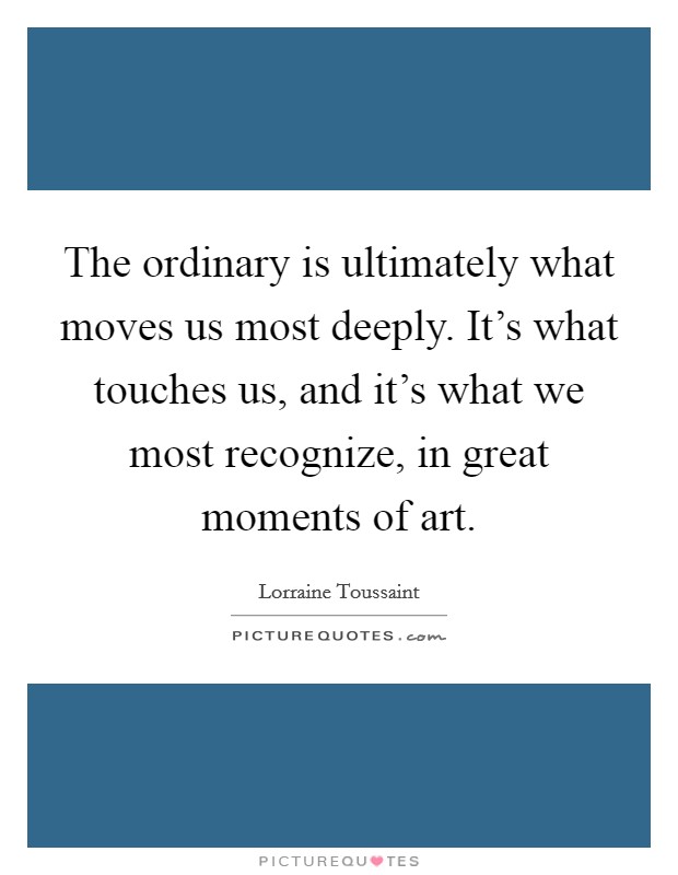 The ordinary is ultimately what moves us most deeply. It's what touches us, and it's what we most recognize, in great moments of art. Picture Quote #1