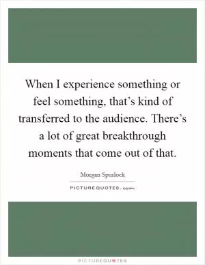 When I experience something or feel something, that’s kind of transferred to the audience. There’s a lot of great breakthrough moments that come out of that Picture Quote #1