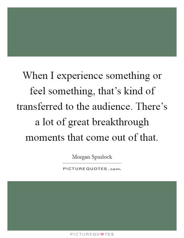 When I experience something or feel something, that's kind of transferred to the audience. There's a lot of great breakthrough moments that come out of that. Picture Quote #1