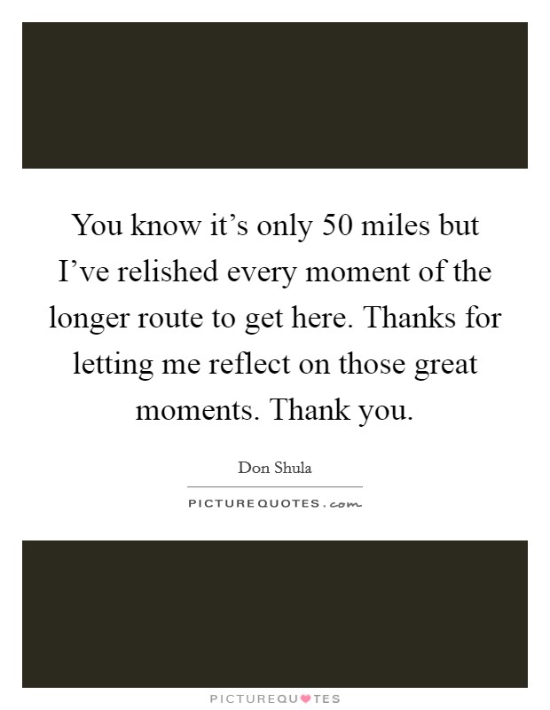 You know it's only 50 miles but I've relished every moment of the longer route to get here. Thanks for letting me reflect on those great moments. Thank you. Picture Quote #1