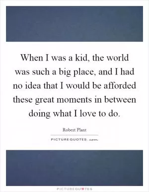 When I was a kid, the world was such a big place, and I had no idea that I would be afforded these great moments in between doing what I love to do Picture Quote #1