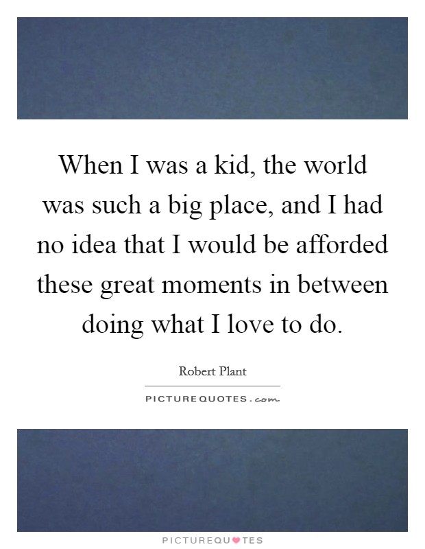 When I was a kid, the world was such a big place, and I had no idea that I would be afforded these great moments in between doing what I love to do. Picture Quote #1