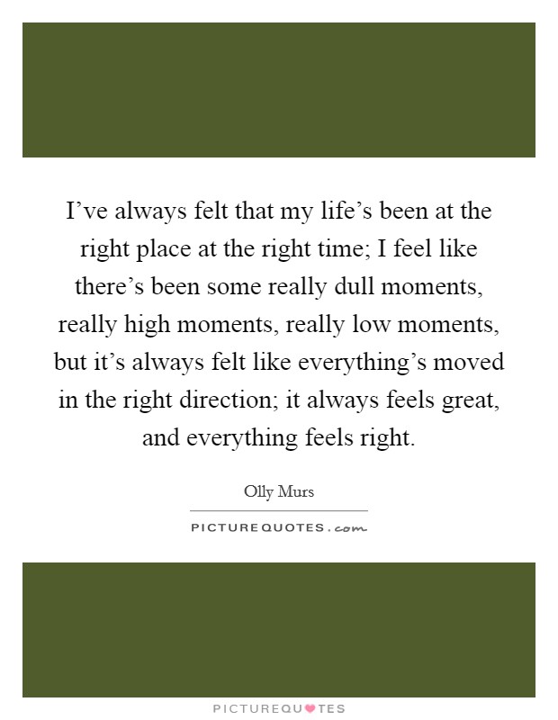 I've always felt that my life's been at the right place at the right time; I feel like there's been some really dull moments, really high moments, really low moments, but it's always felt like everything's moved in the right direction; it always feels great, and everything feels right. Picture Quote #1
