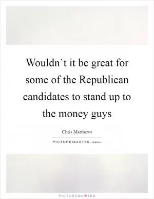 Wouldn`t it be great for some of the Republican candidates to stand up to the money guys Picture Quote #1