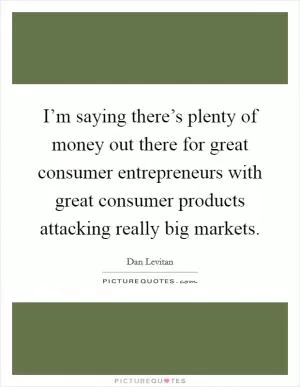 I’m saying there’s plenty of money out there for great consumer entrepreneurs with great consumer products attacking really big markets Picture Quote #1