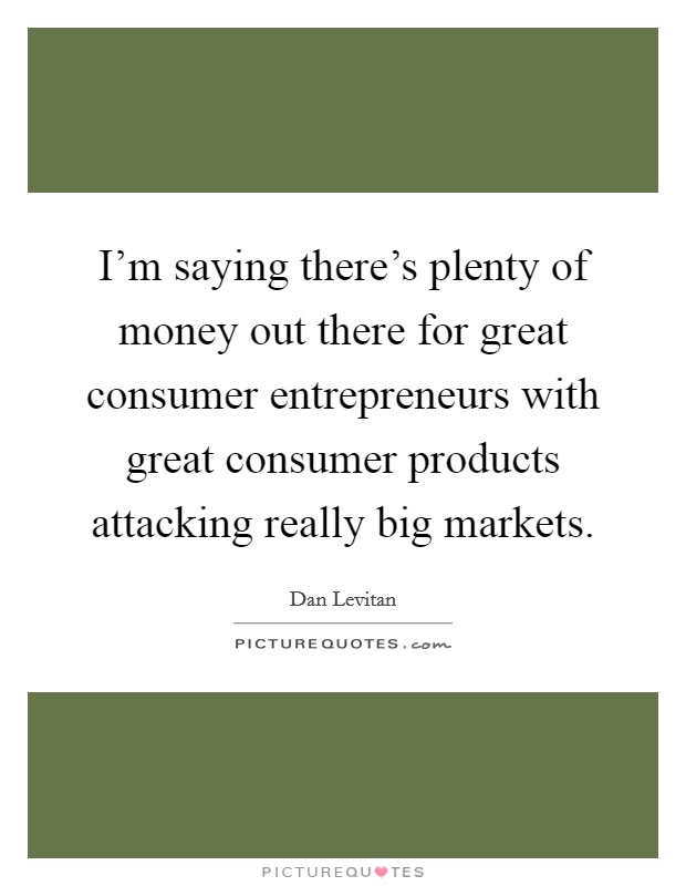 I'm saying there's plenty of money out there for great consumer entrepreneurs with great consumer products attacking really big markets. Picture Quote #1