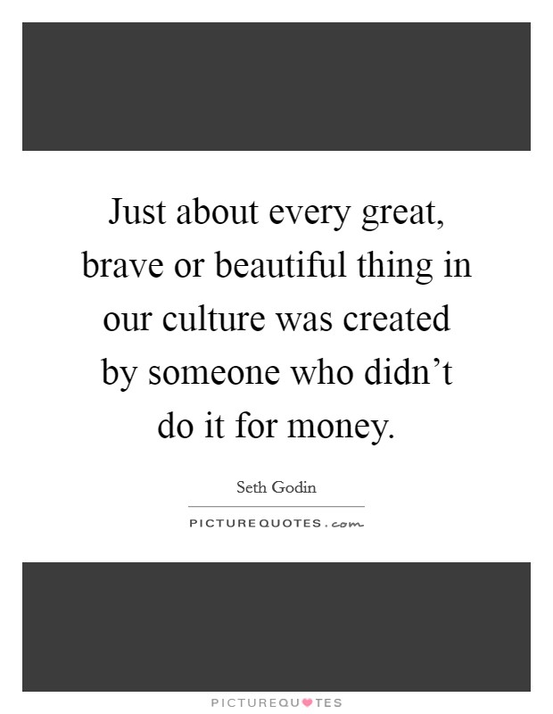 Just about every great, brave or beautiful thing in our culture was created by someone who didn't do it for money. Picture Quote #1