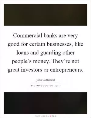 Commercial banks are very good for certain businesses, like loans and guarding other people’s money. They’re not great investors or entrepreneurs Picture Quote #1