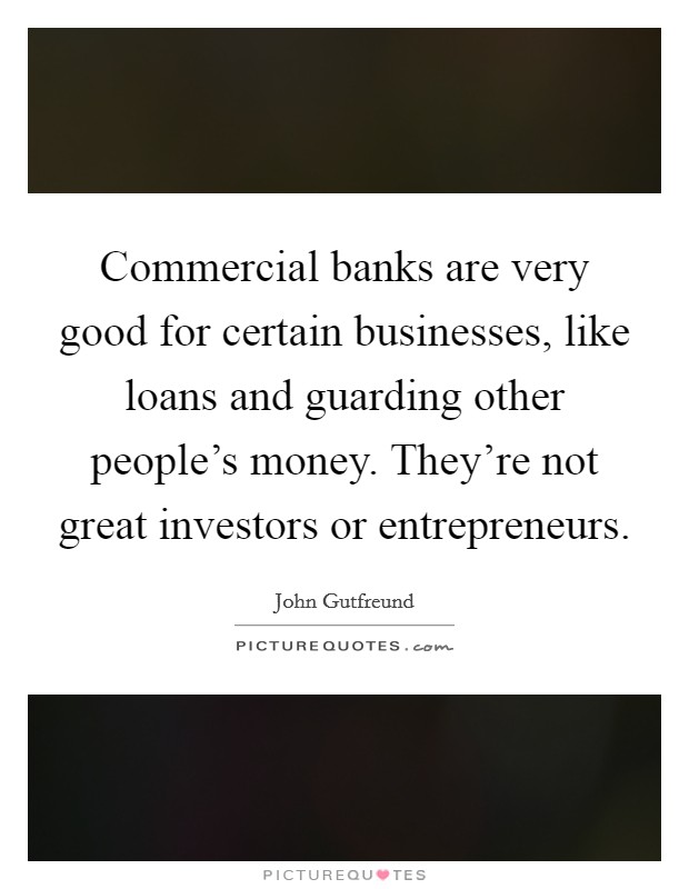 Commercial banks are very good for certain businesses, like loans and guarding other people's money. They're not great investors or entrepreneurs. Picture Quote #1