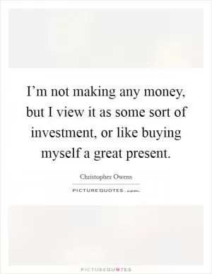 I’m not making any money, but I view it as some sort of investment, or like buying myself a great present Picture Quote #1