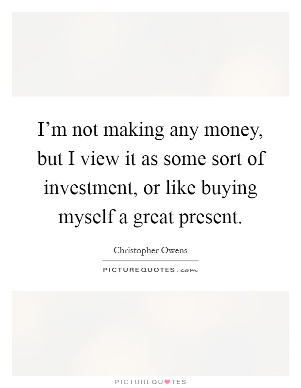 I'm not making any money, but I view it as some sort of investment, or like buying myself a great present. Picture Quote #1