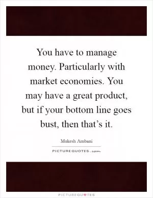 You have to manage money. Particularly with market economies. You may have a great product, but if your bottom line goes bust, then that’s it Picture Quote #1