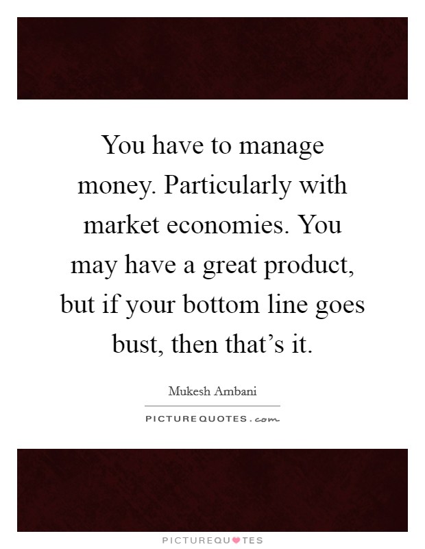 You have to manage money. Particularly with market economies. You may have a great product, but if your bottom line goes bust, then that's it. Picture Quote #1