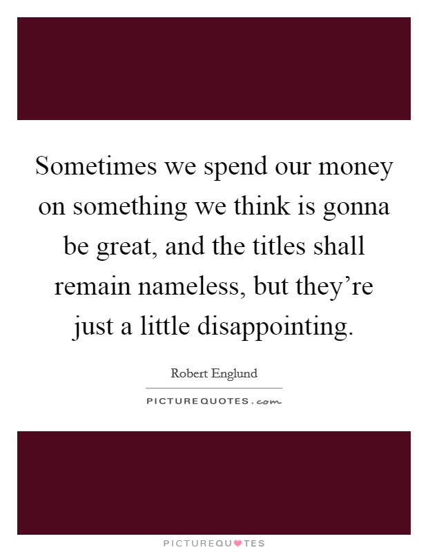 Sometimes we spend our money on something we think is gonna be great, and the titles shall remain nameless, but they're just a little disappointing. Picture Quote #1