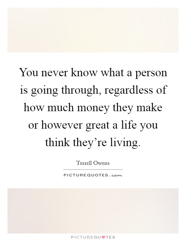 You never know what a person is going through, regardless of how much money they make or however great a life you think they're living. Picture Quote #1