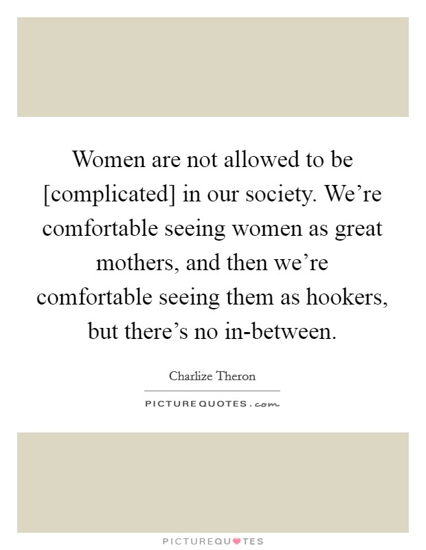 Women are not allowed to be [complicated] in our society. We’re comfortable seeing women as great mothers, and then we’re comfortable seeing them as hookers, but there’s no in-between Picture Quote #1