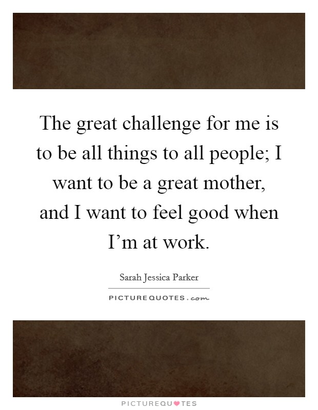 The great challenge for me is to be all things to all people; I want to be a great mother, and I want to feel good when I’m at work Picture Quote #1