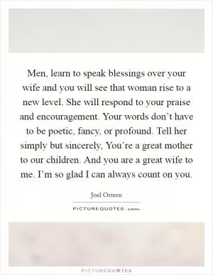 Men, learn to speak blessings over your wife and you will see that woman rise to a new level. She will respond to your praise and encouragement. Your words don’t have to be poetic, fancy, or profound. Tell her simply but sincerely, You’re a great mother to our children. And you are a great wife to me. I’m so glad I can always count on you Picture Quote #1
