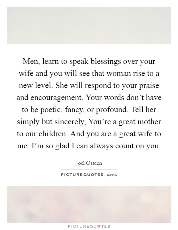 Men, learn to speak blessings over your wife and you will see that woman rise to a new level. She will respond to your praise and encouragement. Your words don’t have to be poetic, fancy, or profound. Tell her simply but sincerely, You’re a great mother to our children. And you are a great wife to me. I’m so glad I can always count on you Picture Quote #1