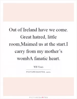 Out of Ireland have we come. Great hatred, little room,Maimed us at the start.I carry from my mother’s wombA fanatic heart Picture Quote #1