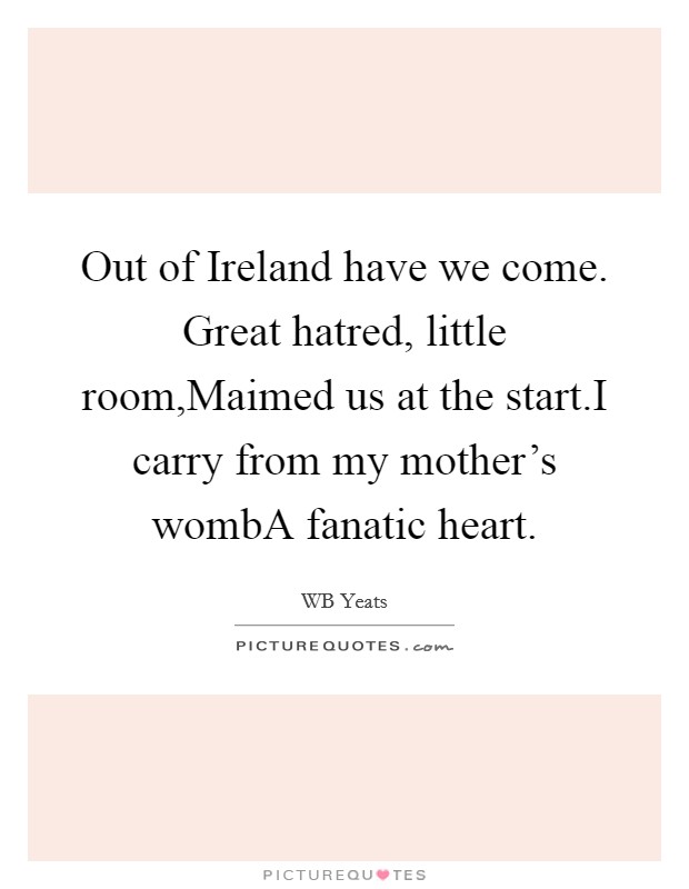 Out of Ireland have we come. Great hatred, little room,Maimed us at the start.I carry from my mother's wombA fanatic heart. Picture Quote #1