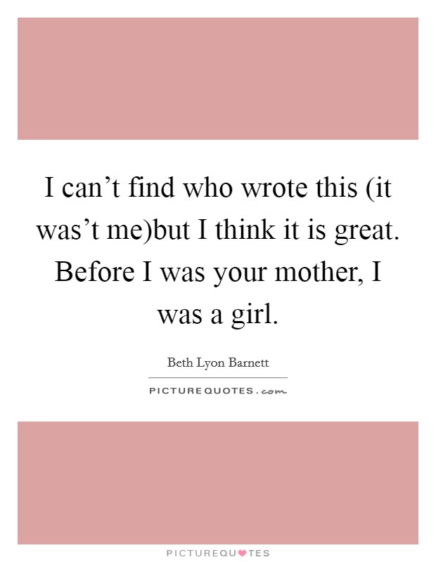 I can't find who wrote this (it was't me)but I think it is great. Before I was your mother, I was a girl. Picture Quote #1