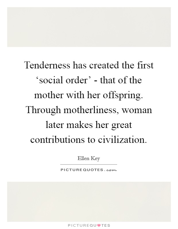 Tenderness has created the first ‘social order' - that of the mother with her offspring. Through motherliness, woman later makes her great contributions to civilization. Picture Quote #1