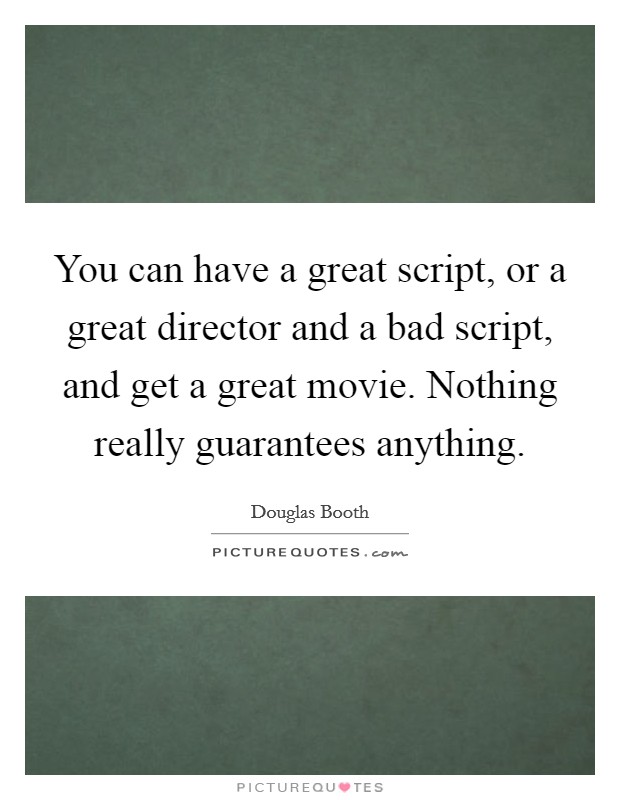 You can have a great script, or a great director and a bad script, and get a great movie. Nothing really guarantees anything. Picture Quote #1