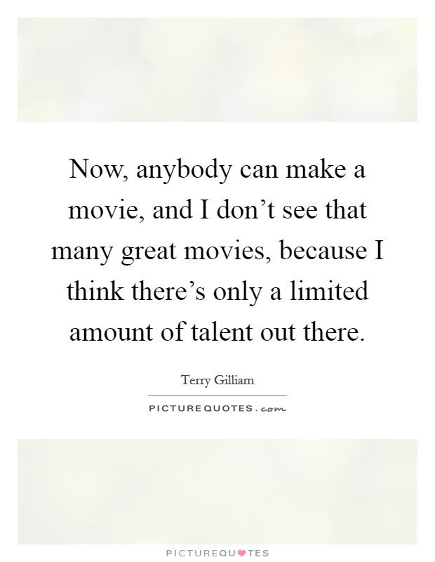 Now, anybody can make a movie, and I don't see that many great movies, because I think there's only a limited amount of talent out there. Picture Quote #1